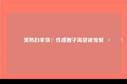美熟妇求饶：性感妻子渴望被宠爱