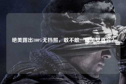 绝美露出100%无挡照，敢不敢一睹美女真容？