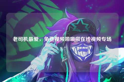 老司机最爱，免费视频啪啪啪在线视频专场