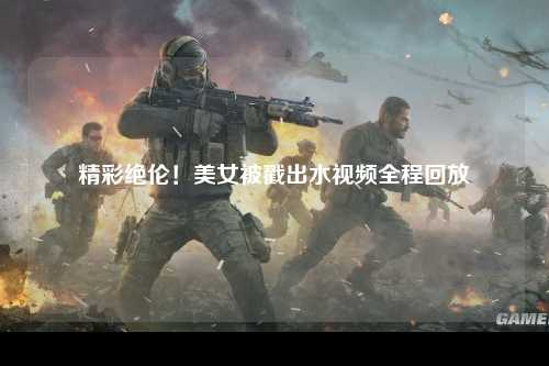 精彩绝伦！美女被戳出水视频全程回放