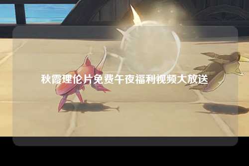 秋霞理伦片免费午夜福利视频大放送