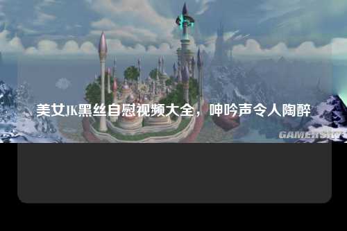 美女JK黑丝自慰视频大全，呻吟声令人陶醉