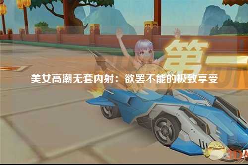 美女高潮无套内射：欲罢不能的极致享受